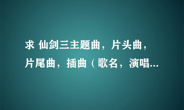 求 仙剑三主题曲，片头曲，片尾曲，插曲（歌名，演唱者，歌词） 谢谢诶