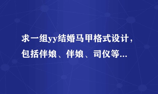 求一组yy结婚马甲格式设计，包括伴娘、伴娘、司仪等，要好看的。急需！！！！！！！！