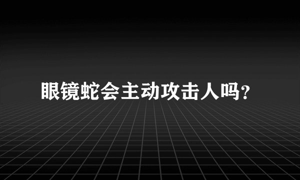 眼镜蛇会主动攻击人吗？