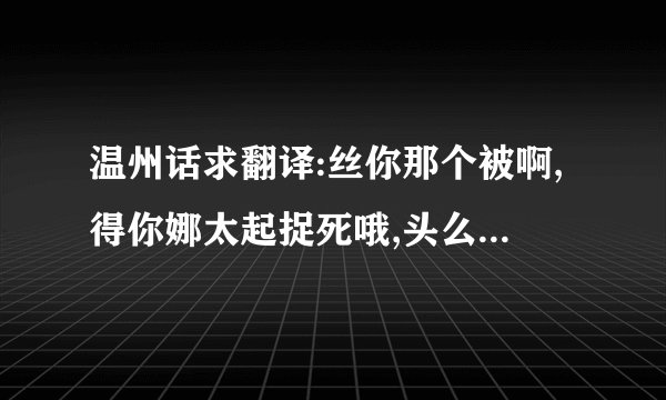 温州话求翻译:丝你那个被啊,得你娜太起捉死哦,头么该恩,呆那该杯毛