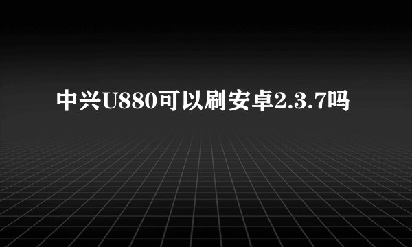 中兴U880可以刷安卓2.3.7吗