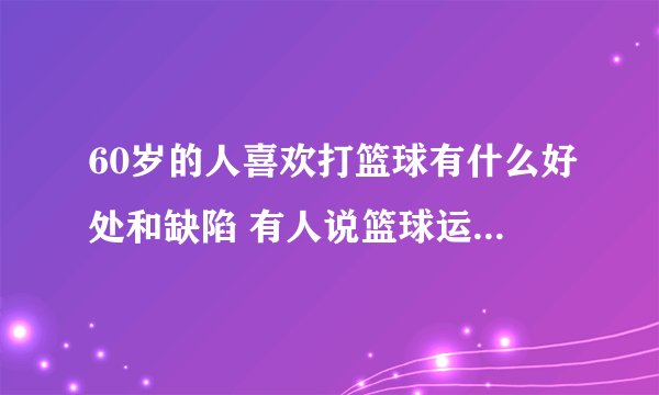 60岁的人喜欢打篮球有什么好处和缺陷 有人说篮球运动比较巨烈，不适合60岁以上老人活动。是这样吗