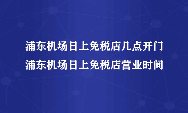 浦东机场日上免税店几点开门浦东机场日上免税店营业时间