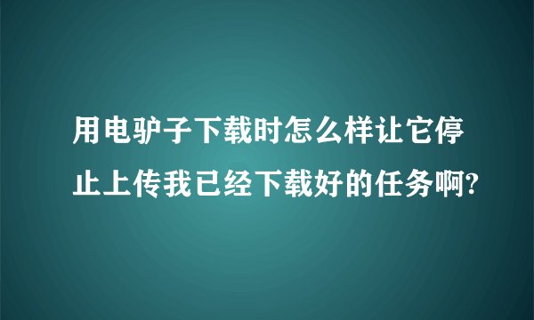 用电驴子下载时怎么样让它停止上传我已经下载好的任务啊?