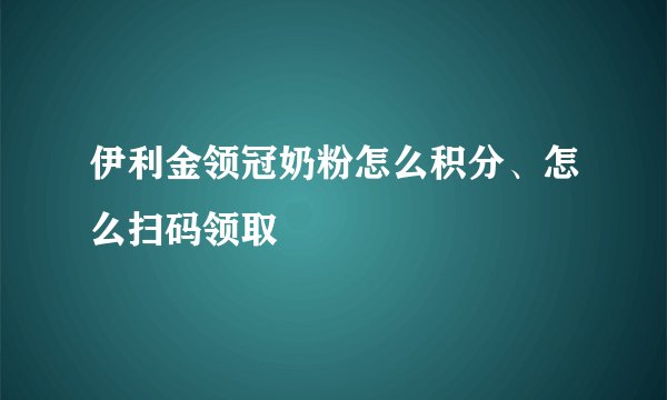 伊利金领冠奶粉怎么积分、怎么扫码领取