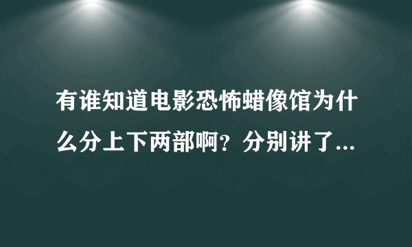 有谁知道电影恐怖蜡像馆为什么分上下两部啊？分别讲了什么内容啊？能把故事梗概大概给我说一下吗？谢谢！