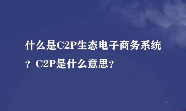 什么是C2P生态电子商务系统？C2P是什么意思？