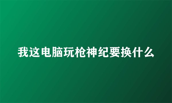 我这电脑玩枪神纪要换什么