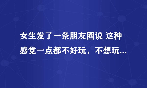 女生发了一条朋友圈说 这种感觉一点都不好玩，不想玩，一点儿都不想玩 ,想表达什么意思？