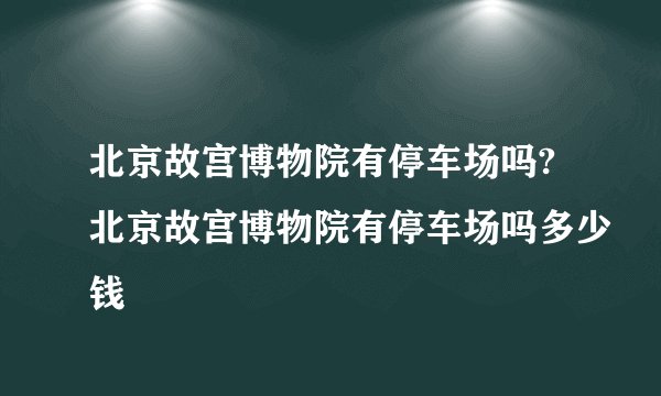 北京故宫博物院有停车场吗?北京故宫博物院有停车场吗多少钱