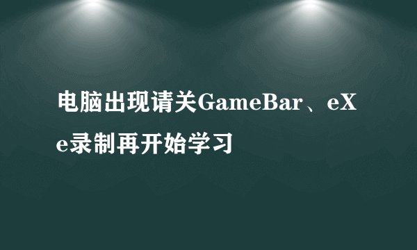 电脑出现请关GameBar、eXe录制再开始学习