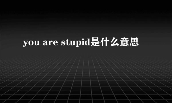 you are stupid是什么意思