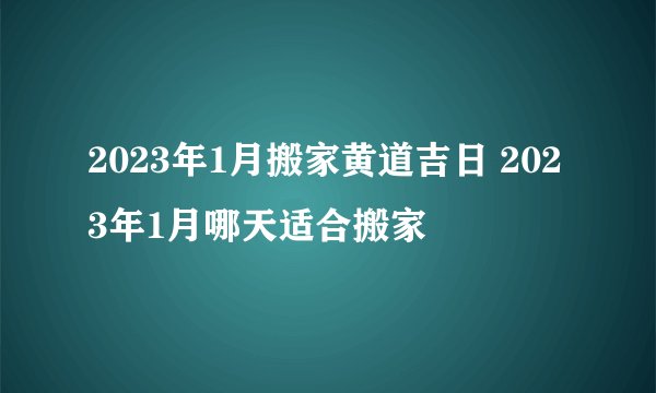 2023年1月搬家黄道吉日 2023年1月哪天适合搬家