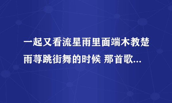 一起又看流星雨里面端木教楚雨荨跳街舞的时候 那首歌曲是什么？ 很喜欢 听着很有感觉 求求帮忙找寻