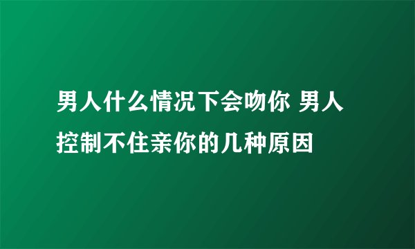 男人什么情况下会吻你 男人控制不住亲你的几种原因