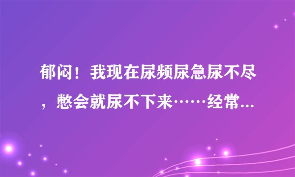 郁闷！我现在尿频尿急尿不尽，憋会就尿不下来……经常按压膀胱才感觉有尿……这怎么回事啊？！