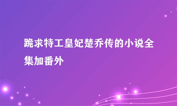 跪求特工皇妃楚乔传的小说全集加番外