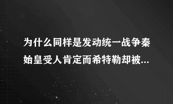 为什么同样是发动统一战争秦始皇受人肯定而希特勒却被骂成恶魔了?