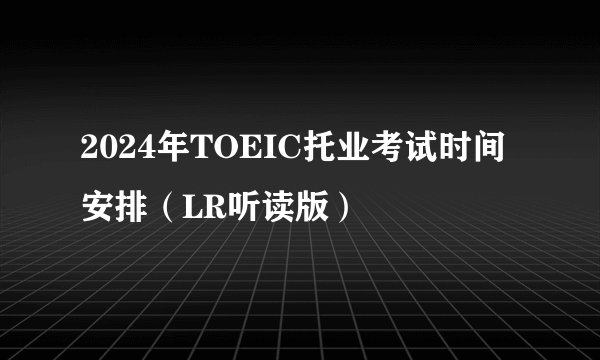 2024年TOEIC托业考试时间安排（LR听读版）