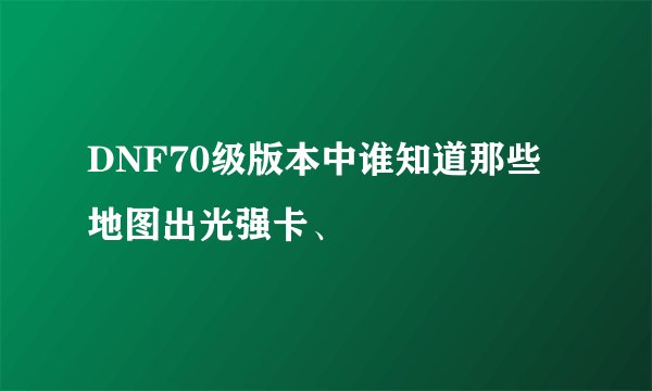 DNF70级版本中谁知道那些地图出光强卡、