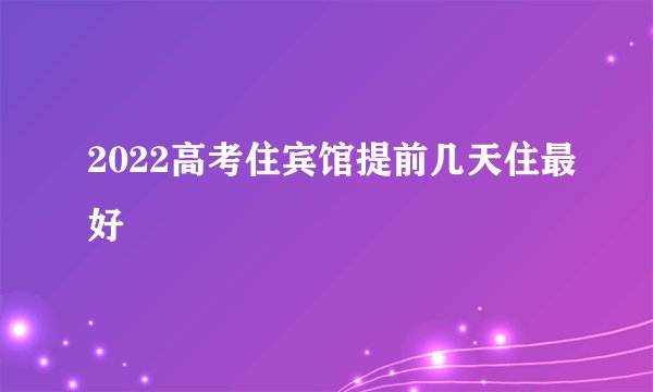2022高考住宾馆提前几天住最好