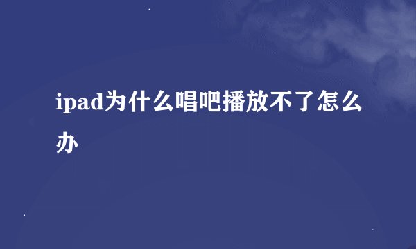 ipad为什么唱吧播放不了怎么办
