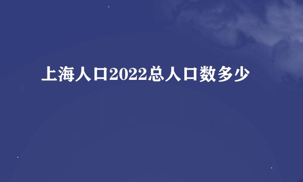 上海人口2022总人口数多少