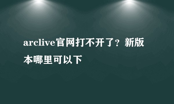 arclive官网打不开了？新版本哪里可以下