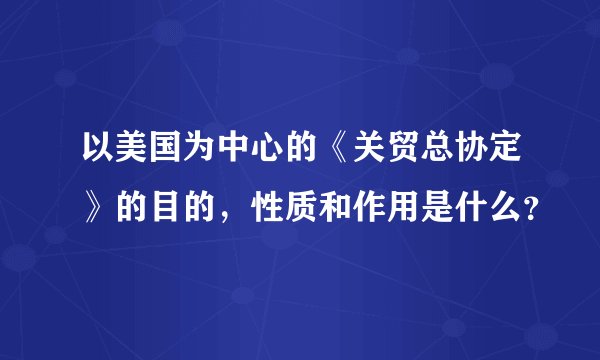 以美国为中心的《关贸总协定》的目的,性质和作用是什么?