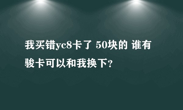我买错yc8卡了 50块的 谁有骏卡可以和我换下？