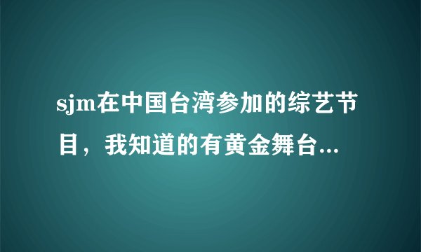 sjm在中国台湾参加的综艺节目，我知道的有黄金舞台，名人带路，综艺大哥大，还有什么全一点