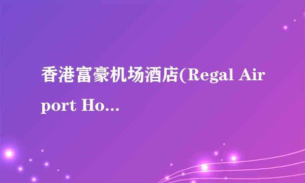 香港富豪机场酒店(Regal Airport Hotel)预订_香港富豪机场酒店(Regal Airport Hotel)电话、官网是什么？
