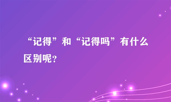 “记得”和“记得吗”有什么区别呢？