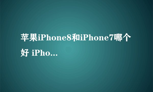 苹果iPhone8和iPhone7哪个好 iPhone8和7区别对比