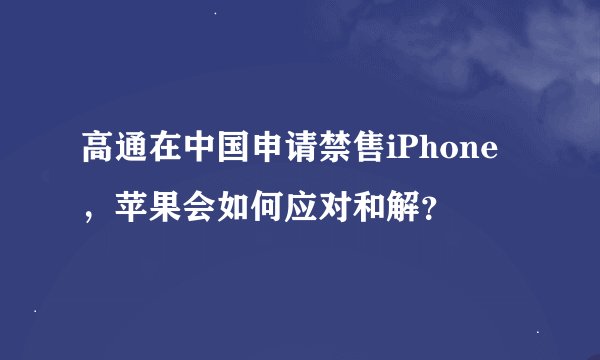 高通在中国申请禁售iPhone，苹果会如何应对和解？