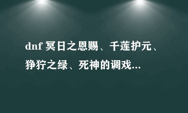 dnf 冥日之恩赐、千莲护元、狰狞之绿、死神的调戏各个的属性，知道哪个说哪个拜托了各位 谢谢
