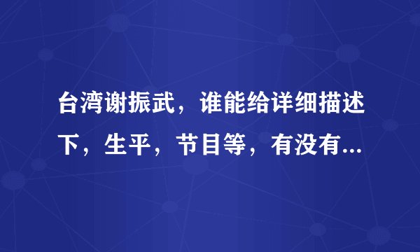 台湾谢振武，谁能给详细描述下，生平，节目等，有没有视频之类的资料