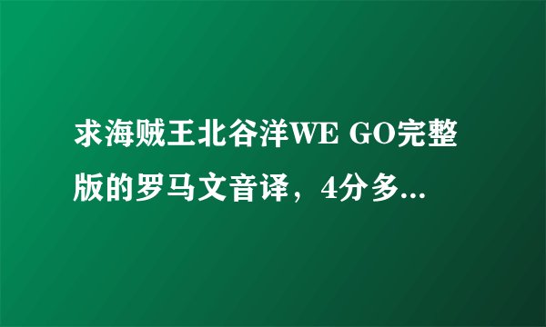 求海贼王北谷洋WE GO完整版的罗马文音译，4分多钟那个。。。（完整版），万分感谢。