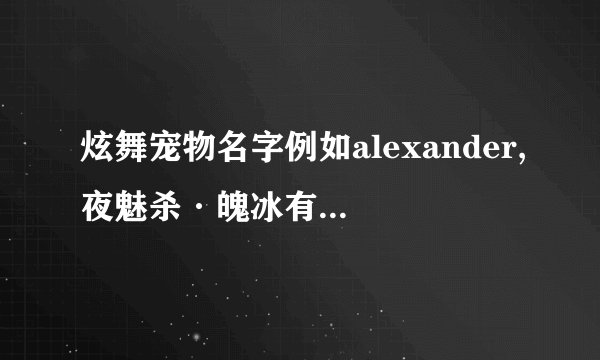 炫舞宠物名字例如alexander,夜魅杀·魄冰有什么意义?可以使宠物的属性增强么？我的宠物是珍贵，4级， 2s