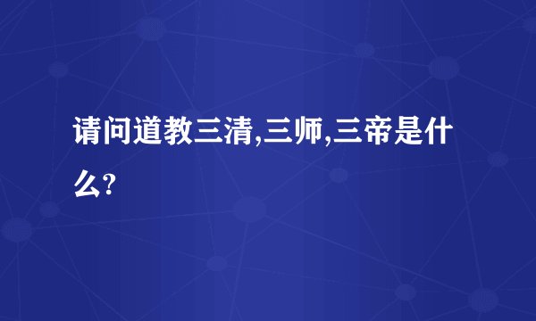 请问道教三清,三师,三帝是什么?