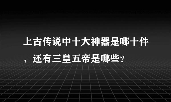 上古传说中十大神器是哪十件，还有三皇五帝是哪些？