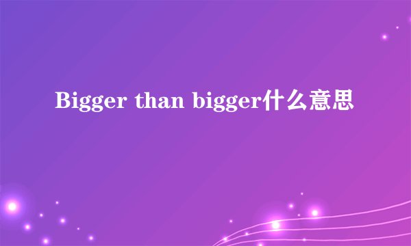 Bigger than bigger什么意思