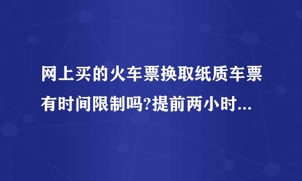 网上买的火车票换取纸质车票有时间限制吗?提前两小时是指网上订票成功后只要开车前两小时换票就可以吗？