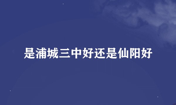 是浦城三中好还是仙阳好