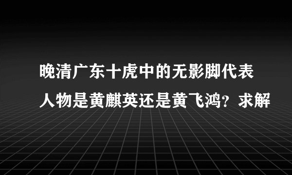 晚清广东十虎中的无影脚代表人物是黄麒英还是黄飞鸿？求解