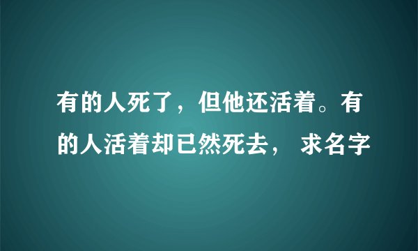 有的人死了，但他还活着。有的人活着却已然死去， 求名字