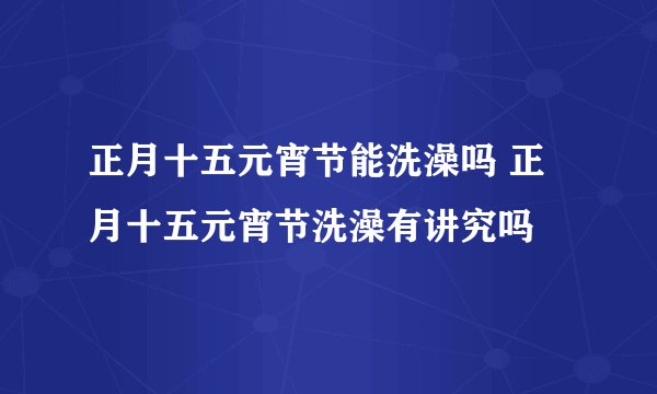 正月十五元宵节能洗澡吗 正月十五元宵节洗澡有讲究吗