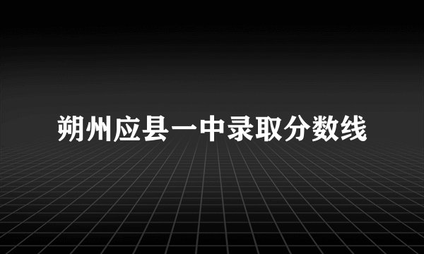 朔州应县一中录取分数线