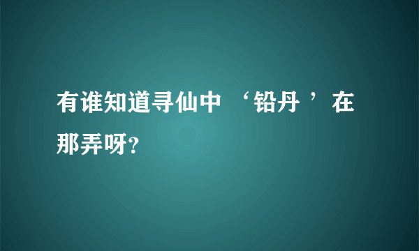 有谁知道寻仙中 ‘铅丹 ’在那弄呀？