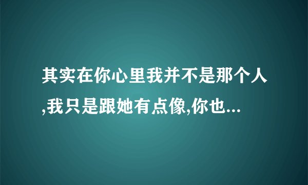其实在你心里我并不是那个人,我只是跟她有点像,你也不觉得我是在乎你对吗？